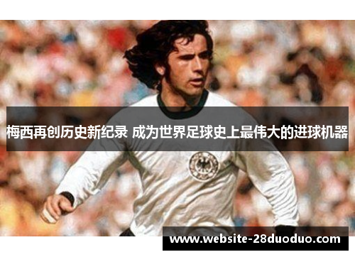 梅西再创历史新纪录 成为世界足球史上最伟大的进球机器