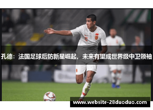 孔德：法国足球后防新星崛起，未来有望成世界级中卫领袖