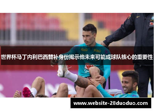 世界杯马丁内利巴西替补身份揭示他未来可能成球队核心的重要性