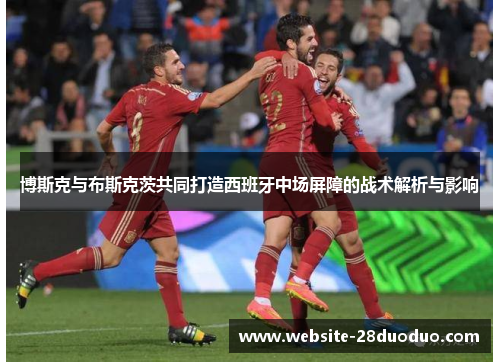 博斯克与布斯克茨共同打造西班牙中场屏障的战术解析与影响
