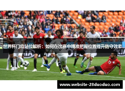 世界杯门将站位解析：如何在比赛中精准把握位置提升防守效率