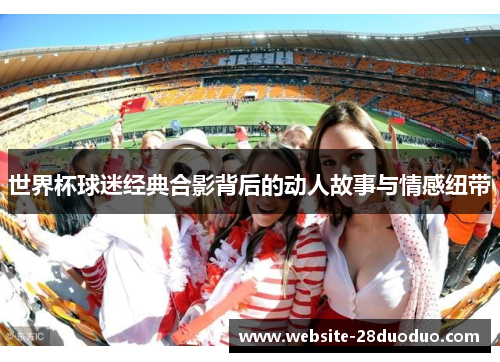 世界杯球迷经典合影背后的动人故事与情感纽带