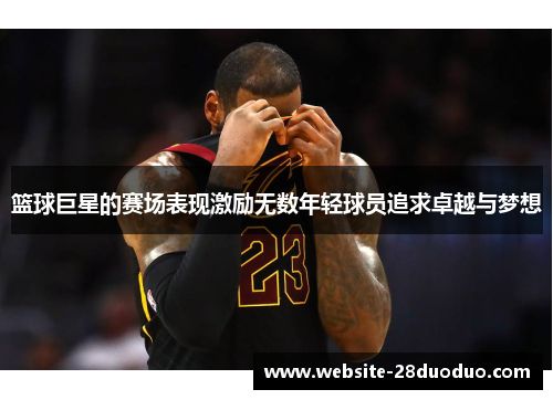 篮球巨星的赛场表现激励无数年轻球员追求卓越与梦想