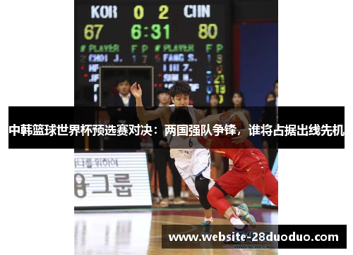 中韩篮球世界杯预选赛对决：两国强队争锋，谁将占据出线先机