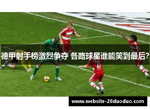 德甲射手榜激烈争夺 各路球星谁能笑到最后？