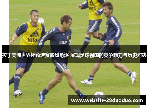拉丁美洲世界杯预选赛激烈角逐 展现足球强国的竞争魅力与历史对决