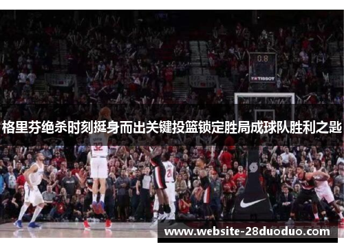 格里芬绝杀时刻挺身而出关键投篮锁定胜局成球队胜利之匙