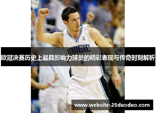 欧冠决赛历史上最具影响力球员的精彩表现与传奇时刻解析