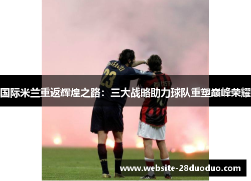 国际米兰重返辉煌之路：三大战略助力球队重塑巅峰荣耀
