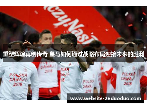 重塑辉煌再创传奇 皇马如何通过战略布局迎接未来的胜利