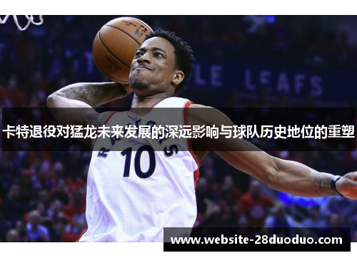 卡特退役对猛龙未来发展的深远影响与球队历史地位的重塑