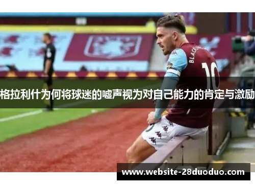格拉利什为何将球迷的嘘声视为对自己能力的肯定与激励