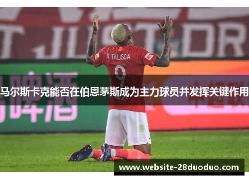 马尔斯卡克能否在伯恩茅斯成为主力球员并发挥关键作用