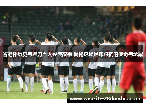 省港杯历史与魅力五大经典故事 揭秘这场足球对抗的传奇与荣耀
