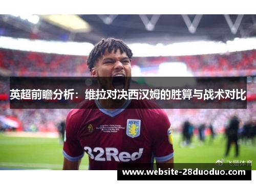 英超前瞻分析：维拉对决西汉姆的胜算与战术对比