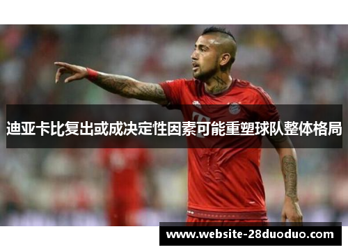 迪亚卡比复出或成决定性因素可能重塑球队整体格局