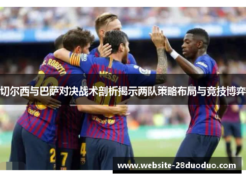 切尔西与巴萨对决战术剖析揭示两队策略布局与竞技博弈