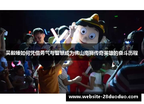 吴毅臻如何凭借勇气与智慧成为佛山南狮传奇英雄的奋斗历程