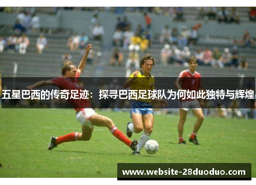 五星巴西的传奇足迹：探寻巴西足球队为何如此独特与辉煌