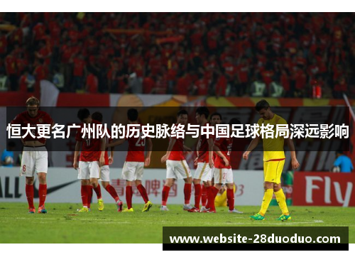 恒大更名广州队的历史脉络与中国足球格局深远影响