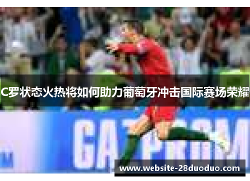 C罗状态火热将如何助力葡萄牙冲击国际赛场荣耀