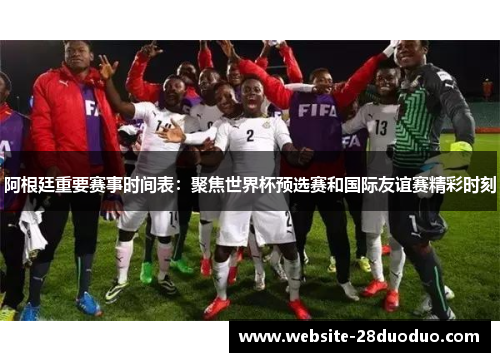 阿根廷重要赛事时间表：聚焦世界杯预选赛和国际友谊赛精彩时刻
