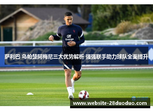 萨利巴 乌帕楚阿梅尼三大优势解析 强强联手助力球队全面提升