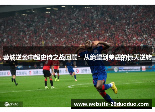 蓉城逆袭中超史诗之战回顾：从绝望到荣耀的惊天逆转