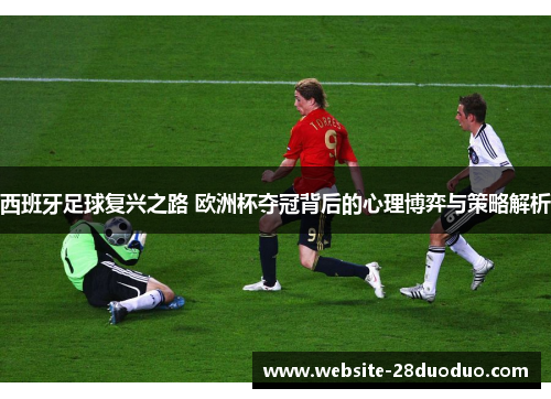西班牙足球复兴之路 欧洲杯夺冠背后的心理博弈与策略解析