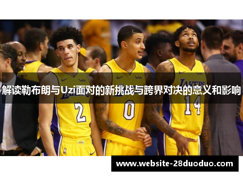 解读勒布朗与Uzi面对的新挑战与跨界对决的意义和影响 解读勒布朗与Uzi面对的新挑战与跨界对决的意义和影响