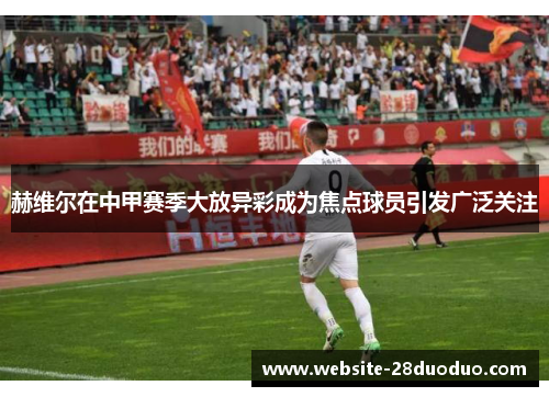 赫维尔在中甲赛季大放异彩成为焦点球员引发广泛关注 赫维尔在中甲赛季大放异彩成为焦点球员引发广泛关注