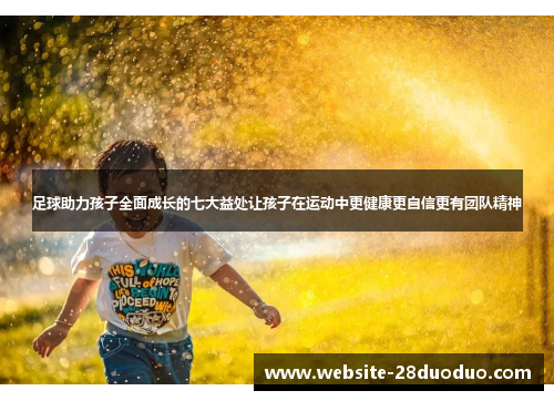 足球助力孩子全面成长的七大益处让孩子在运动中更健康更自信更有团队精神