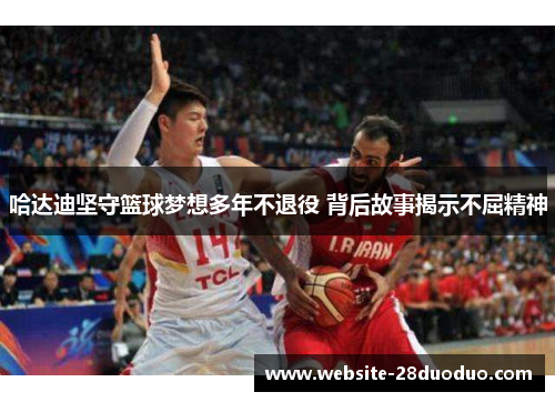 哈达迪坚守篮球梦想多年不退役 背后故事揭示不屈精神 哈达迪坚守篮球梦想多年不退役 背后故事揭示不屈精神