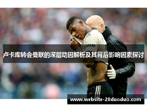 卢卡库转会曼联的深层动因解析及其背后影响因素探讨 卢卡库转会曼联的深层动因解析及其背后影响因素探讨