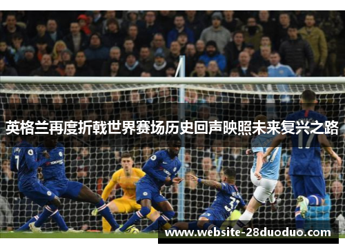 英格兰再度折戟世界赛场历史回声映照未来复兴之路 英格兰再度折戟世界赛场历史回声映照未来复兴之路