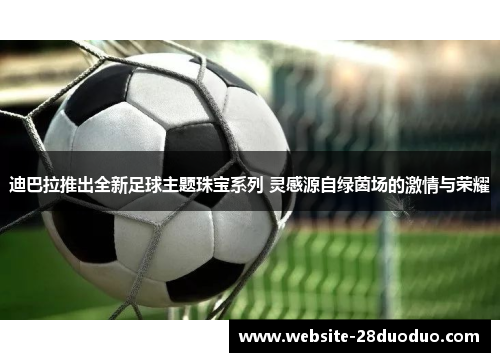迪巴拉推出全新足球主题珠宝系列 灵感源自绿茵场的激情与荣耀